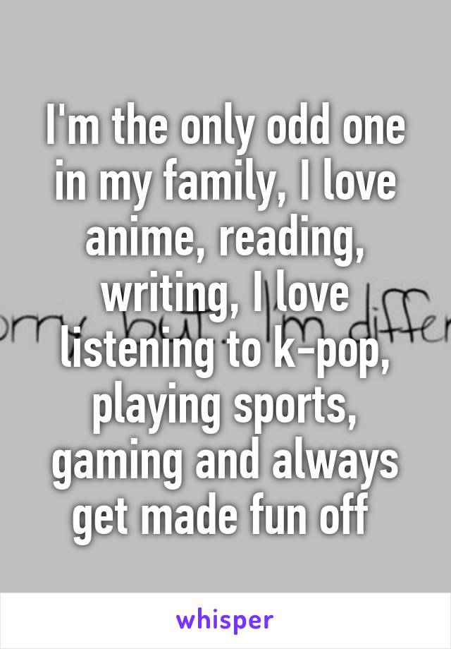 I'm the only odd one in my family, I love anime, reading, writing, I love listening to k-pop, playing sports, gaming and always get made fun off 