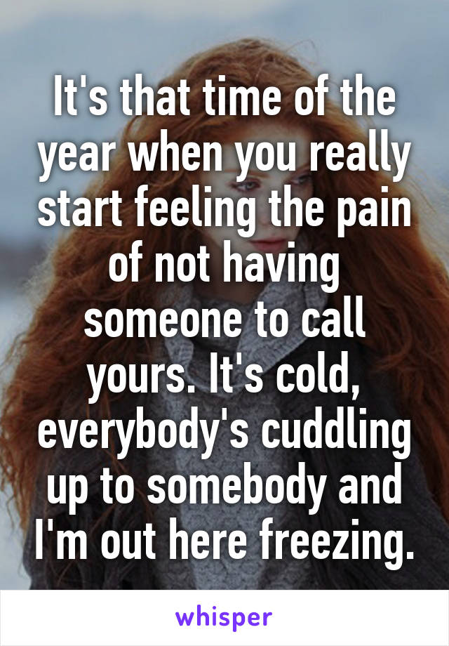 It's that time of the year when you really start feeling the pain of not having someone to call yours. It's cold, everybody's cuddling up to somebody and I'm out here freezing.