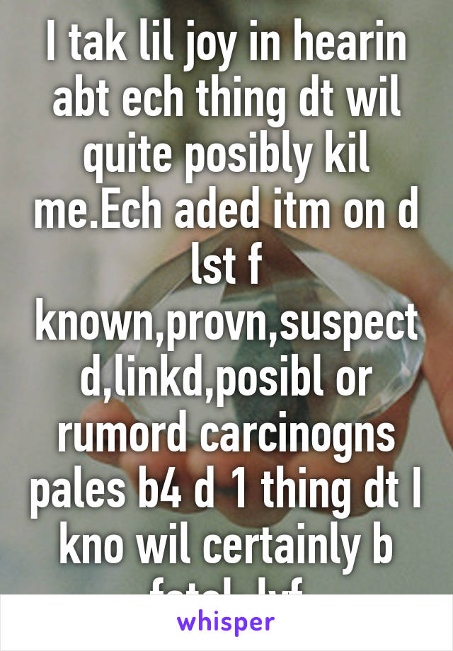 I tak lil joy in hearin abt ech thing dt wil quite posibly kil me.Ech aded itm on d lst f known,provn,suspectd,linkd,posibl or rumord carcinogns pales b4 d 1 thing dt I kno wil certainly b fatal: lyf