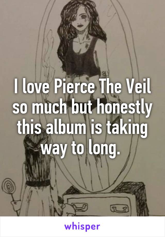 I love Pierce The Veil so much but honestly this album is taking way to long. 