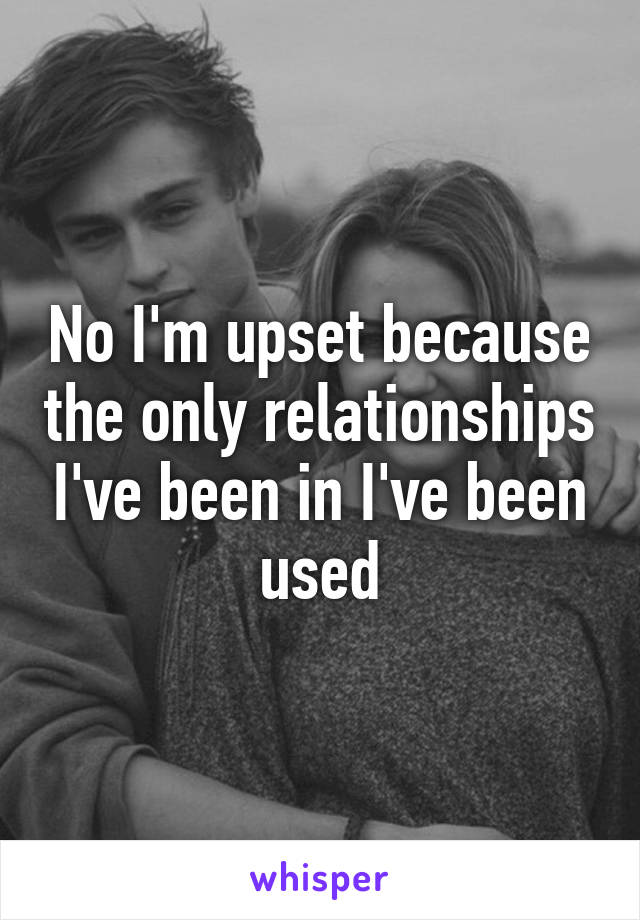 No I'm upset because the only relationships I've been in I've been used