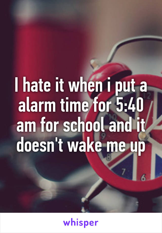 I hate it when i put a alarm time for 5:40 am for school and it doesn't wake me up