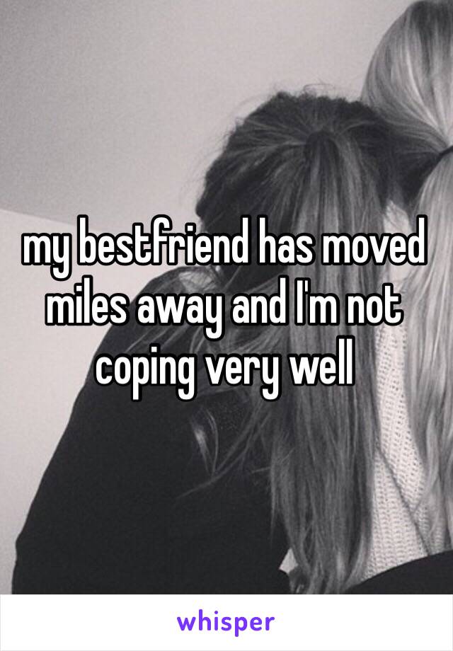 my bestfriend has moved miles away and I'm not coping very well