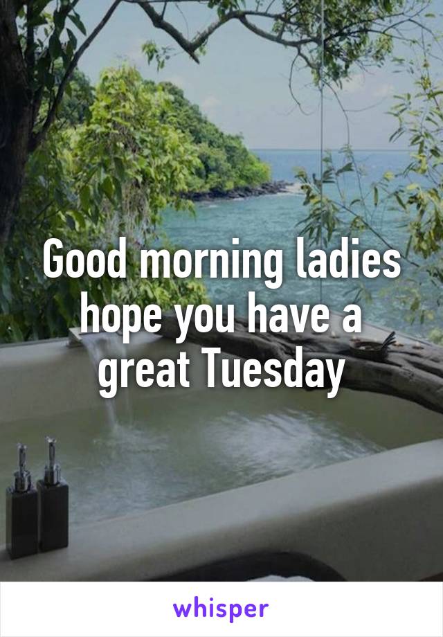 Good morning ladies hope you have a great Tuesday