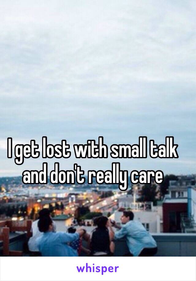 I get lost with small talk and don't really care 