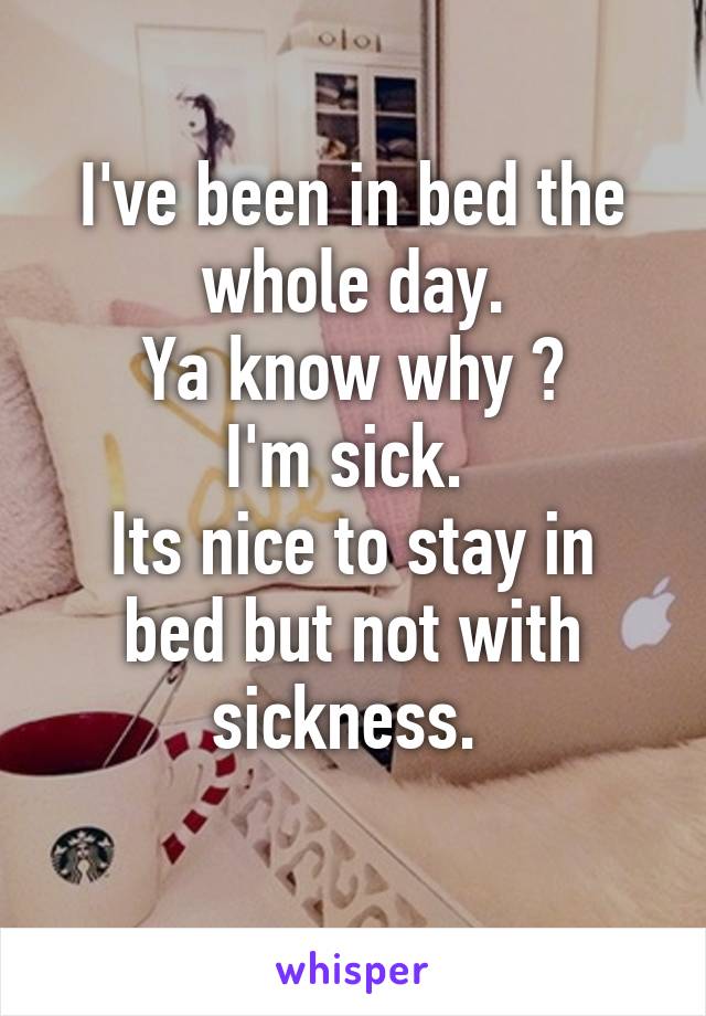 I've been in bed the whole day.
Ya know why ?
I'm sick. 
Its nice to stay in bed but not with sickness. 
