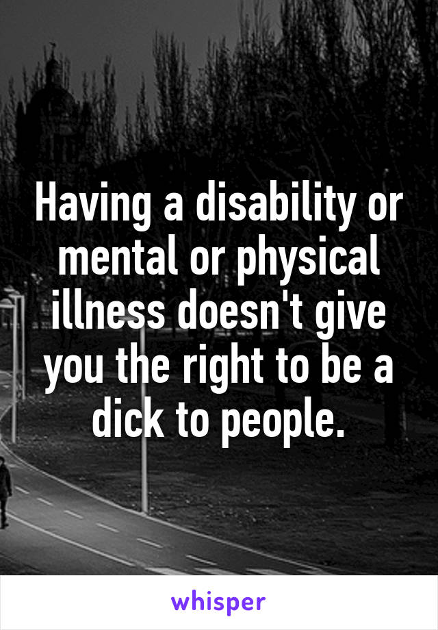 Having a disability or mental or physical illness doesn't give you the right to be a dick to people.