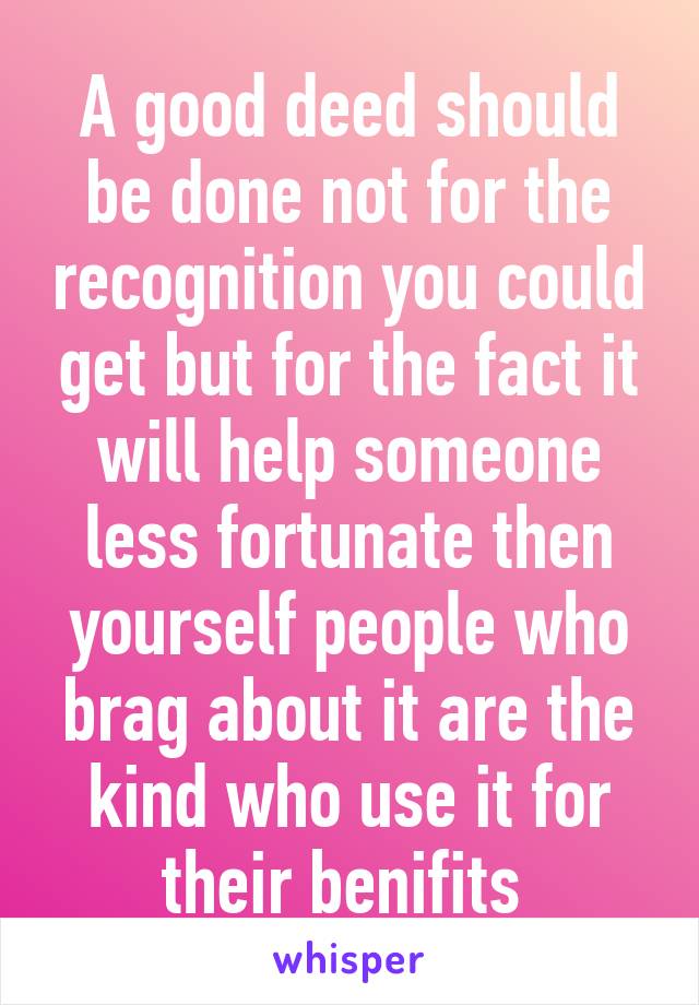 A good deed should be done not for the recognition you could get but for the fact it will help someone less fortunate then yourself people who brag about it are the kind who use it for their benifits 