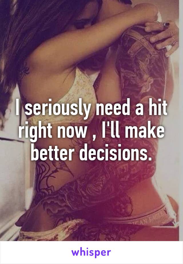 I seriously need a hit right now , I'll make better decisions.