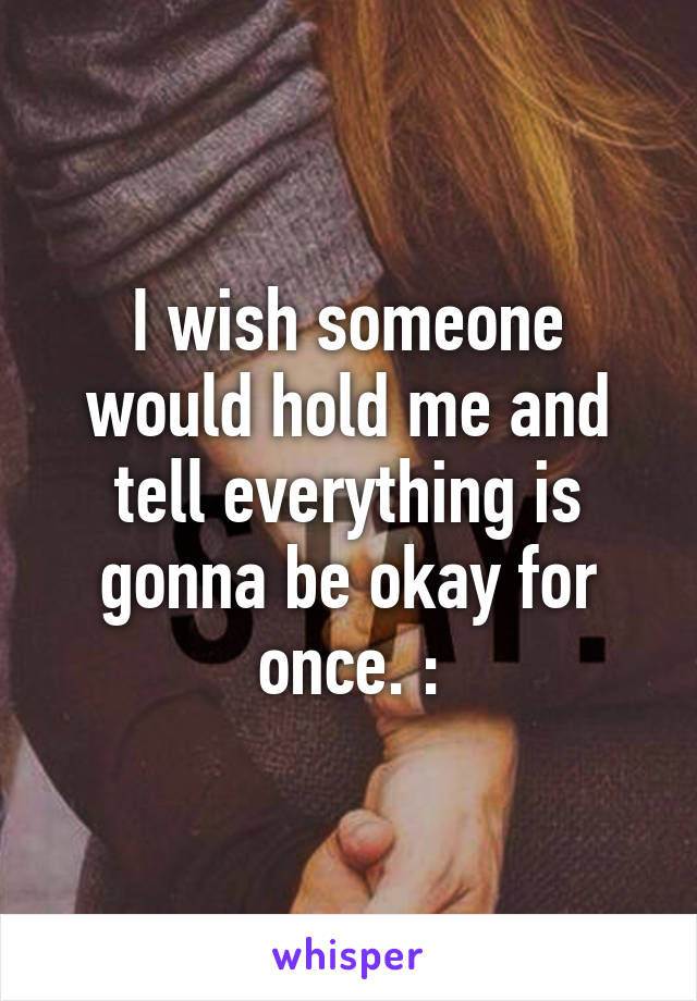 I wish someone would hold me and tell everything is gonna be okay for once. :\