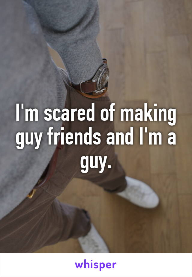 I'm scared of making guy friends and I'm a guy.