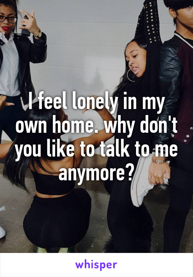 I feel lonely in my own home. why don't you like to talk to me anymore?