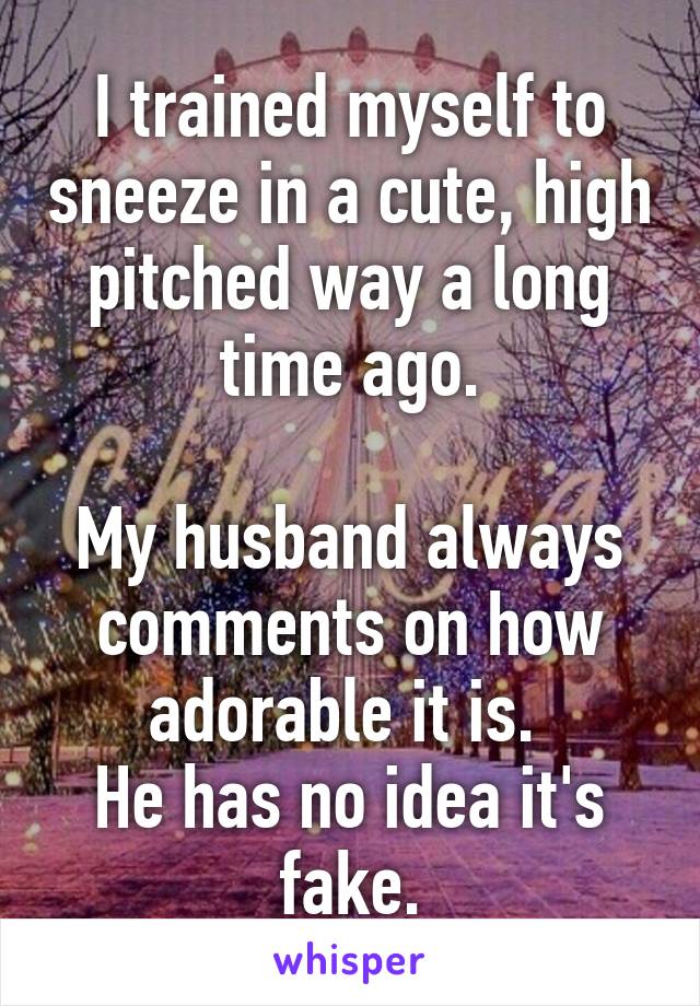 I trained myself to sneeze in a cute, high pitched way a long time ago.

My husband always comments on how adorable it is. 
He has no idea it's fake.