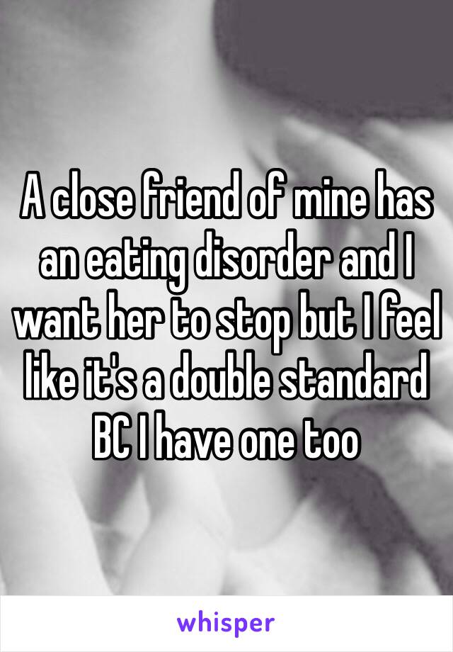 A close friend of mine has an eating disorder and I want her to stop but I feel like it's a double standard BC I have one too