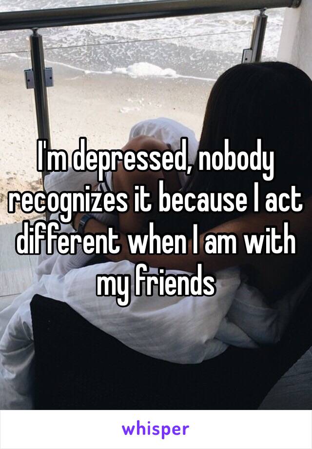 I'm depressed, nobody recognizes it because I act different when I am with my friends 