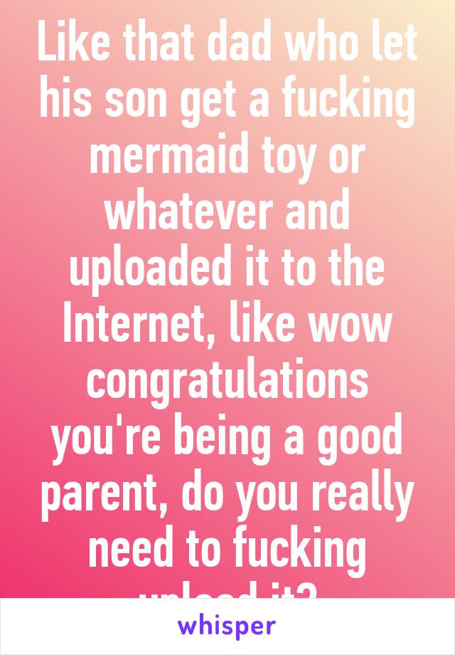 Like that dad who let his son get a fucking mermaid toy or whatever and uploaded it to the Internet, like wow congratulations you're being a good parent, do you really need to fucking upload it?