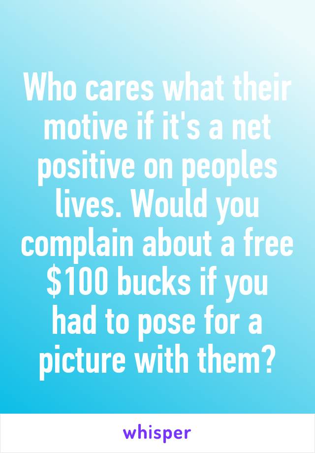 Who cares what their motive if it's a net positive on peoples lives. Would you complain about a free $100 bucks if you had to pose for a picture with them?