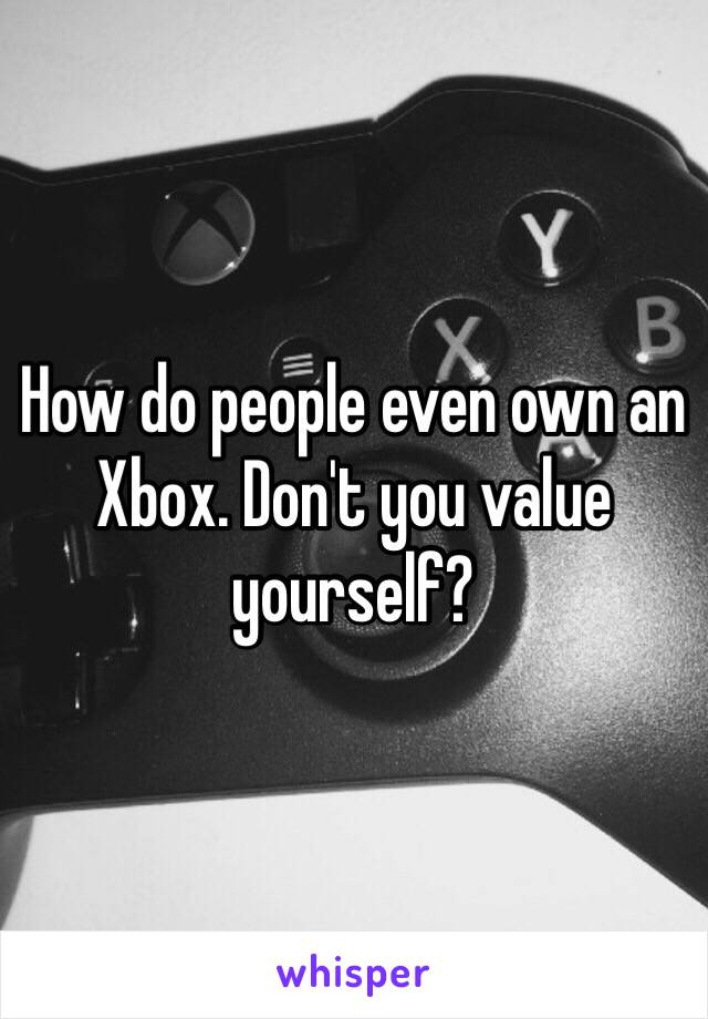 How do people even own an Xbox. Don't you value yourself?