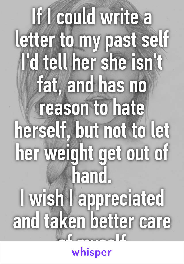 If I could write a letter to my past self I'd tell her she isn't fat, and has no reason to hate herself, but not to let her weight get out of hand.
I wish I appreciated and taken better care of myself