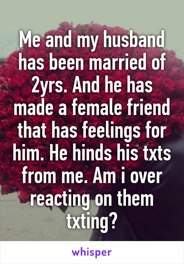 Me and my husband has been married of 2yrs. And he has made a female friend that has feelings for him. He hinds his txts from me. Am i over reacting on them txting?