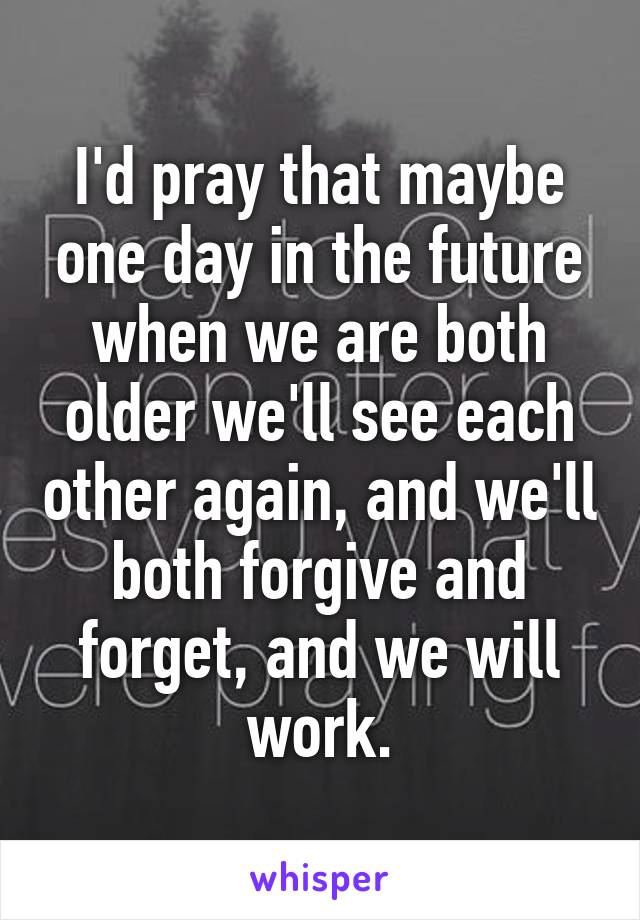 I'd pray that maybe one day in the future when we are both older we'll see each other again, and we'll both forgive and forget, and we will work.