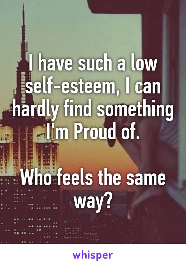 I have such a low self-esteem, I can hardly find something I'm Proud of.

Who feels the same way?