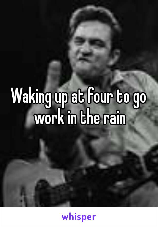 Waking up at four to go work in the rain