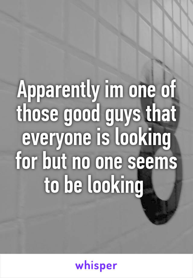 Apparently im one of those good guys that everyone is looking for but no one seems to be looking 