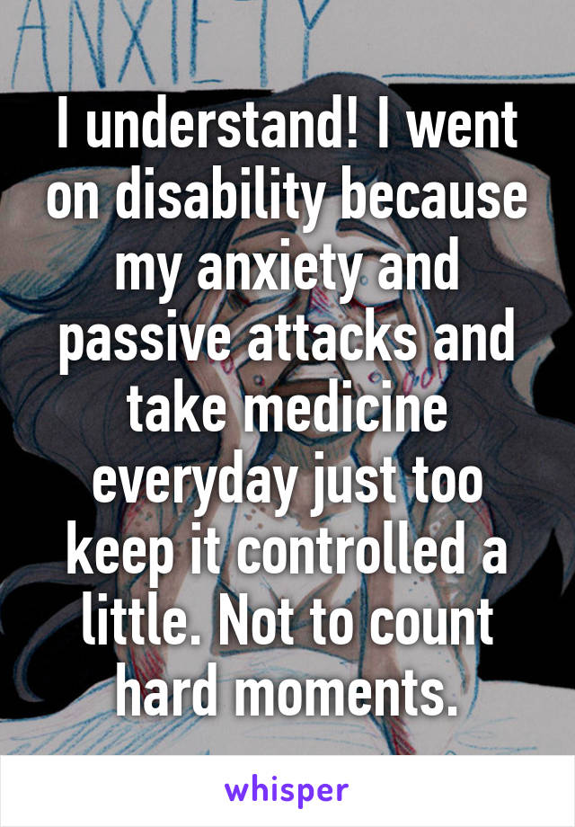 I understand! I went on disability because my anxiety and passive attacks and take medicine everyday just too keep it controlled a little. Not to count hard moments.