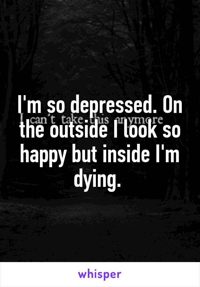 I'm so depressed. On the outside I look so happy but inside I'm dying. 