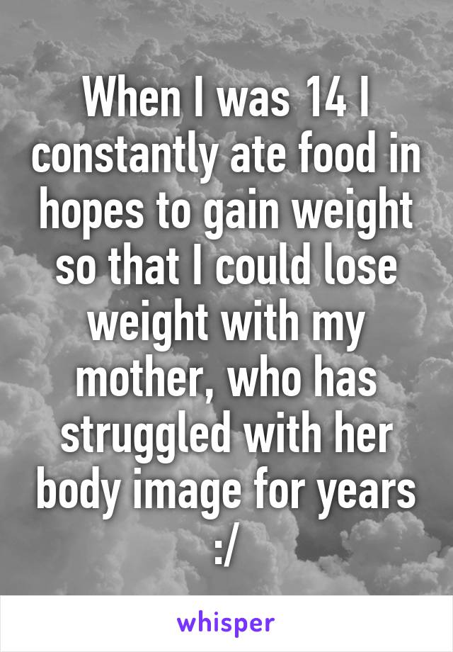 When I was 14 I constantly ate food in hopes to gain weight so that I could lose weight with my mother, who has struggled with her body image for years :/