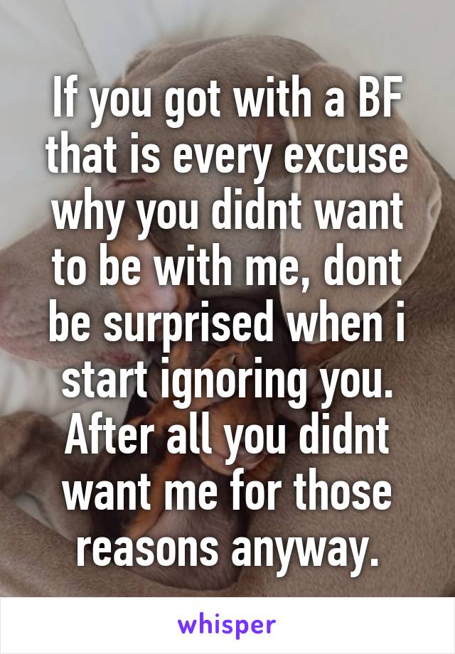 If you got with a BF that is every excuse why you didnt want to be with me, dont be surprised when i start ignoring you. After all you didnt want me for those reasons anyway.