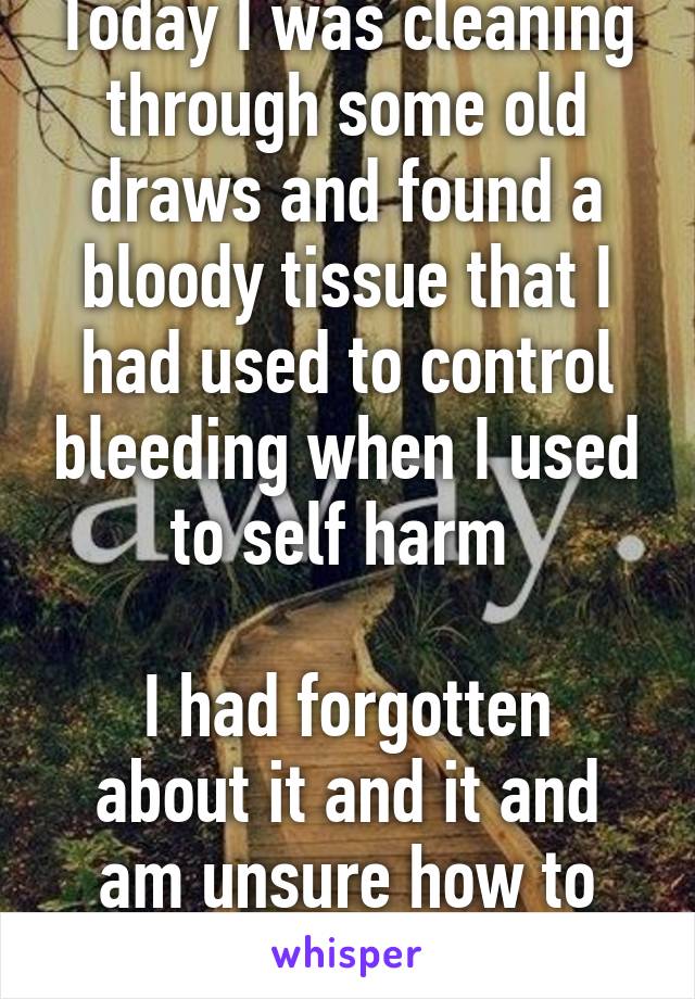 Today I was cleaning through some old draws and found a bloody tissue that I had used to control bleeding when I used to self harm 

I had forgotten about it and it and am unsure how to feel 