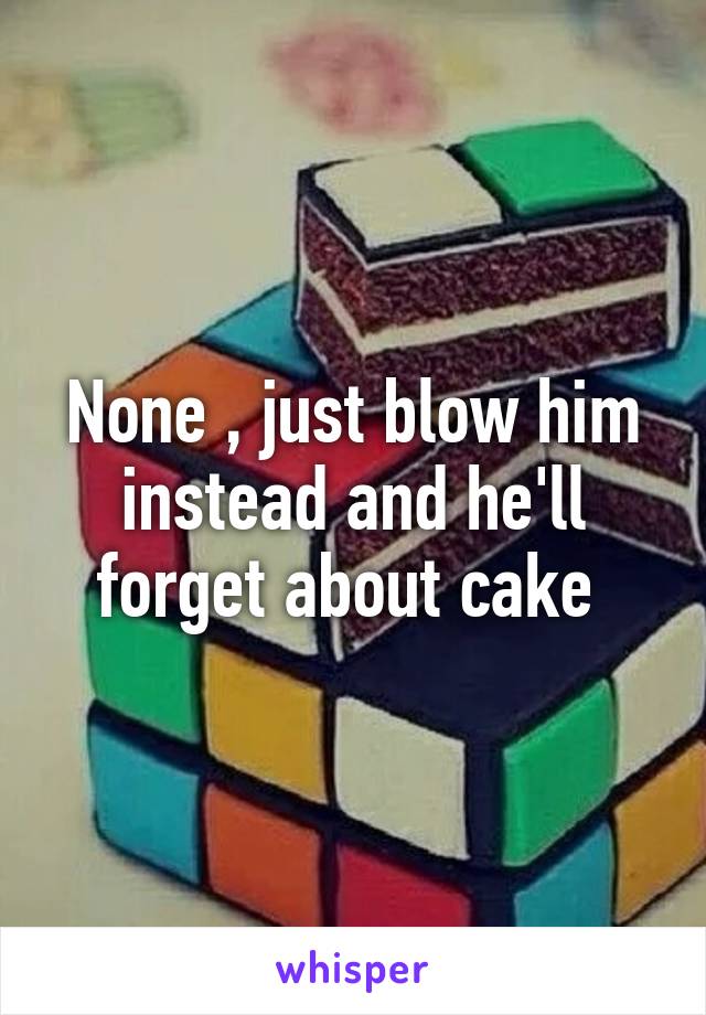 None , just blow him instead and he'll forget about cake 