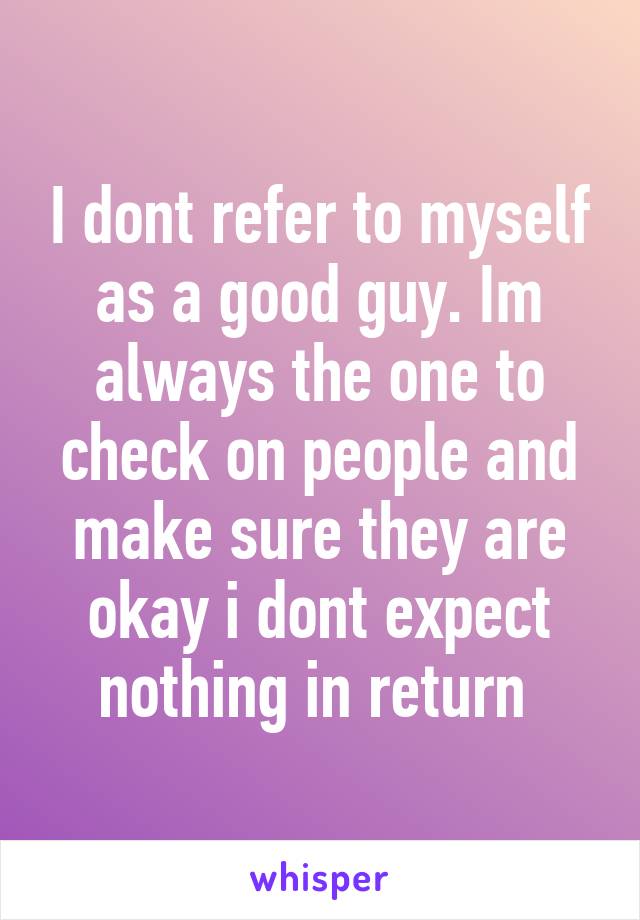 I dont refer to myself as a good guy. Im always the one to check on people and make sure they are okay i dont expect nothing in return 