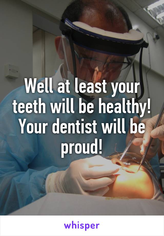 Well at least your teeth will be healthy! Your dentist will be proud!