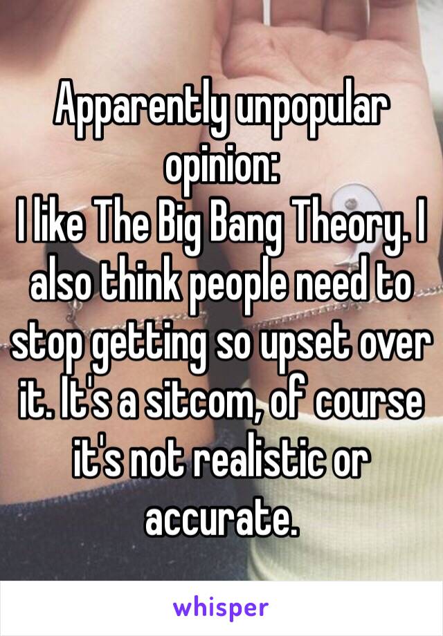 Apparently unpopular opinion:
I like The Big Bang Theory. I also think people need to stop getting so upset over it. It's a sitcom, of course it's not realistic or accurate. 