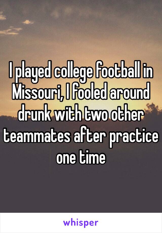 I played college football in Missouri, I fooled around drunk with two other teammates after practice one time 