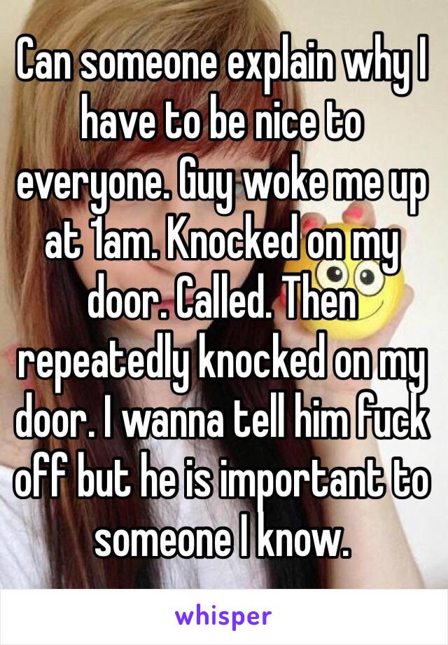 Can someone explain why I have to be nice to everyone. Guy woke me up at 1am. Knocked on my door. Called. Then repeatedly knocked on my door. I wanna tell him fuck off but he is important to someone I know. 