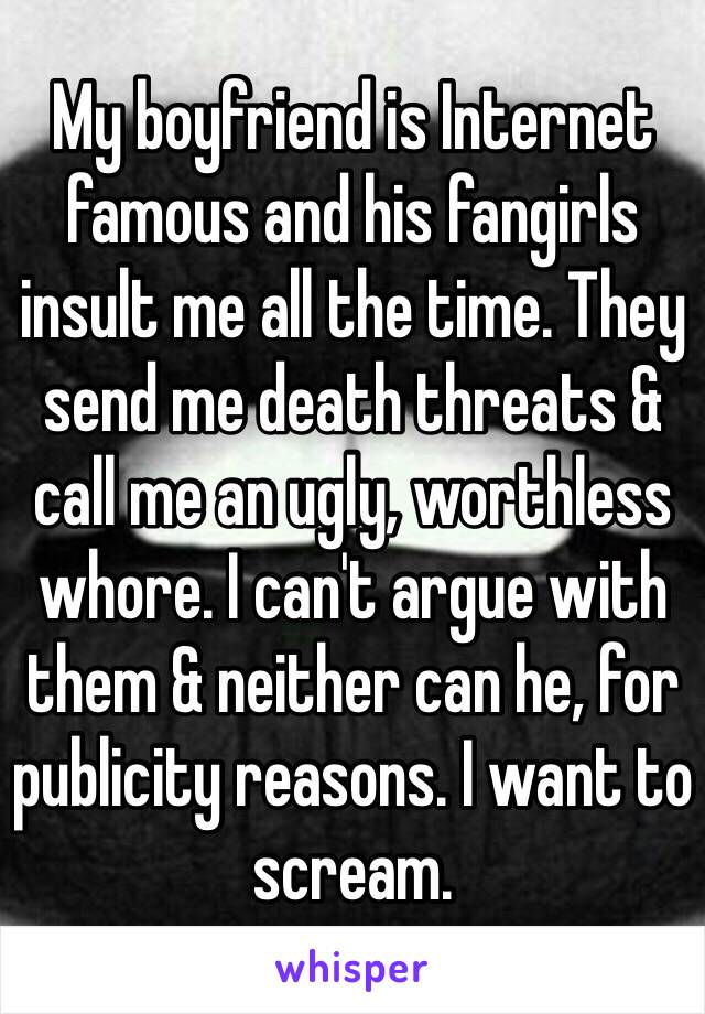 My boyfriend is Internet famous and his fangirls insult me all the time. They send me death threats & call me an ugly, worthless whore. I can't argue with them & neither can he, for publicity reasons. I want to scream. 