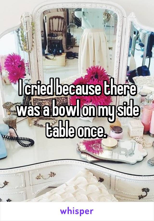 I cried because there was a bowl on my side table once. 