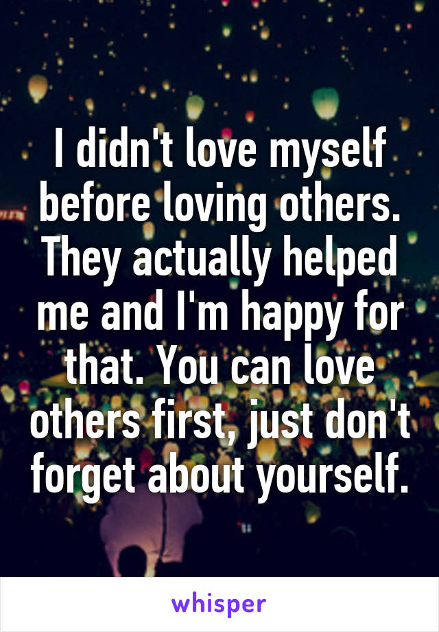 I didn't love myself before loving others. They actually helped me and I'm happy for that. You can love others first, just don't forget about yourself.