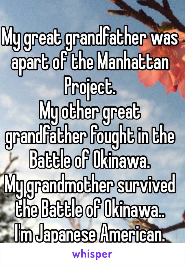 My great grandfather was apart of the Manhattan Project. 
My other great grandfather fought in the Battle of Okinawa. 
My grandmother survived the Battle of Okinawa.. 
I'm Japanese American.