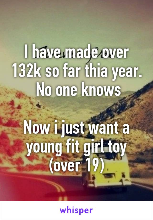 I have made over 132k so far thia year.  No one knows

Now i just want a young fit girl toy (over 19)