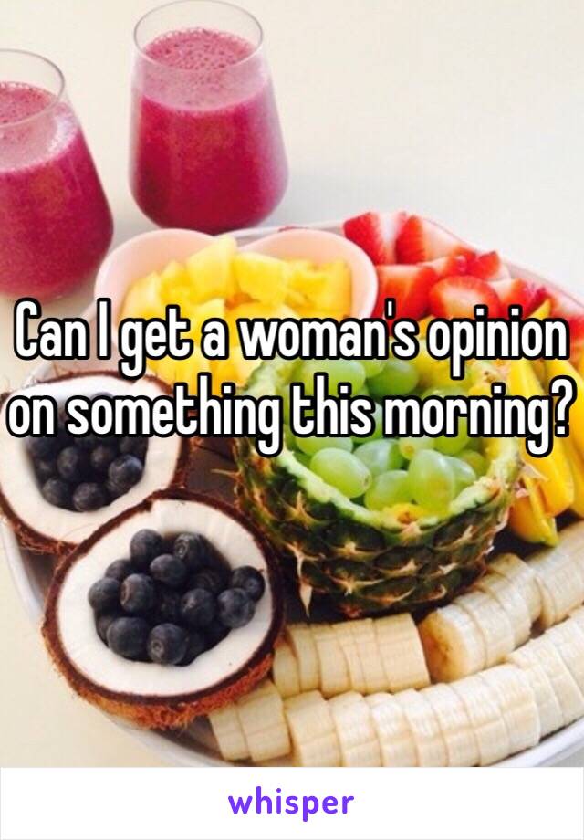 Can I get a woman's opinion on something this morning?