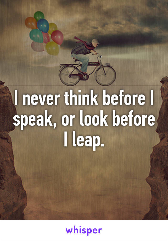 I never think before I speak, or look before I leap.