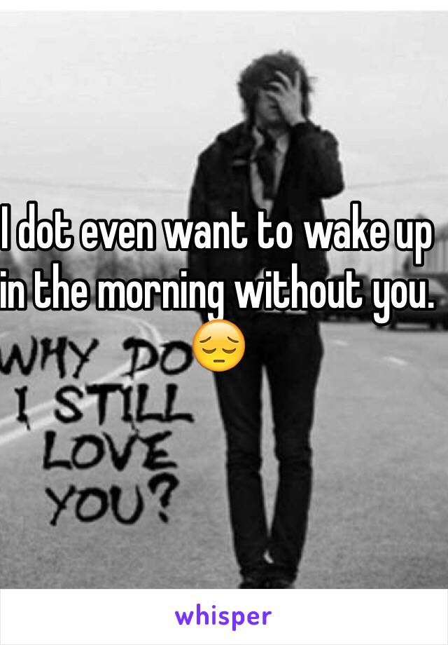 I dot even want to wake up in the morning without you. 😔