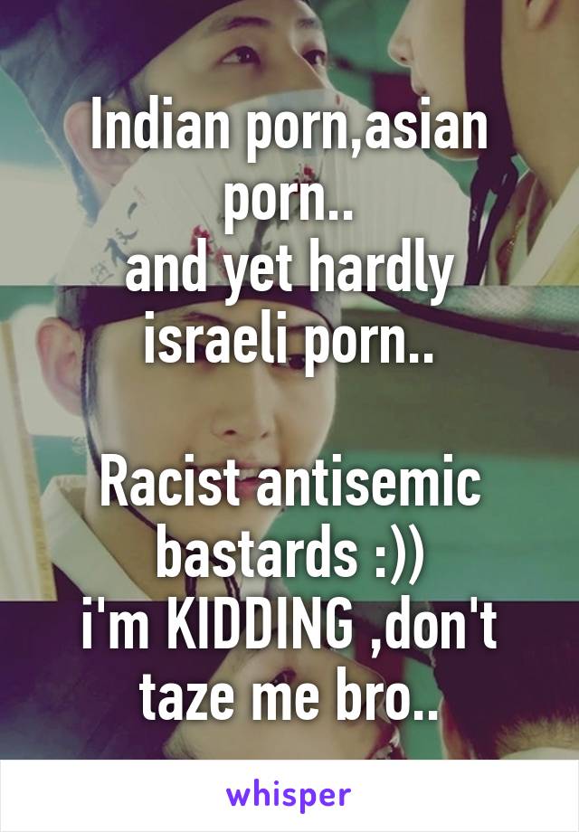 Indian porn,asian porn..
and yet hardly israeli porn..

Racist antisemic bastards :))
i'm KIDDING ,don't taze me bro..