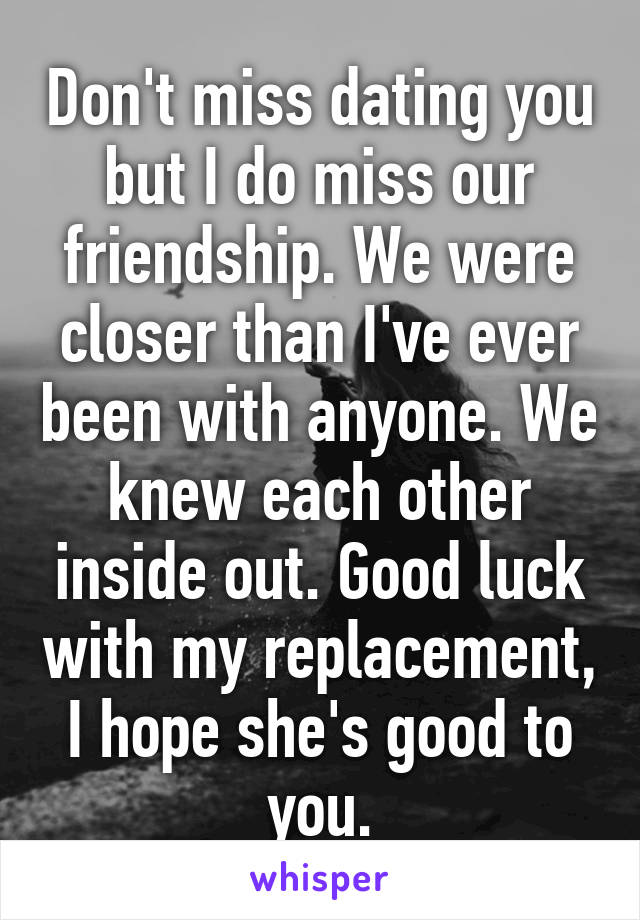 Don't miss dating you but I do miss our friendship. We were closer than I've ever been with anyone. We knew each other inside out. Good luck with my replacement, I hope she's good to you.