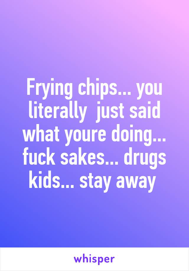 Frying chips... you literally  just said what youre doing... fuck sakes... drugs kids... stay away 